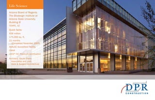 Arizona Board of Regents
The Biodesign Institute at
Arizona State University,
Building B
TEMPE, AZ
Quick facts:
$56 million
175,000 sq. ft.
21 months
(Completed November 2005)
AAALAC Accredited Facility
CMAR
LEED®
-NC Platinum certification
Architect: Gould Evans
Associates and Lord,
Aeck & Sargent Architecture
Life Science
 