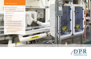 Life Sciences
Novartis Vaccines
and Diagnostics
cGMP Multi-Product Expansion
VACAVILLE, CA
Quick facts:
$20 million
14 months
(Completed January 2009)
Design-Build GMP contract
25,000 Self Perform hours
Architects: RPR Architects, Inc.,
ACCO Engineered Systems;
Banks Integration
 