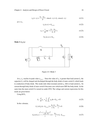 Chapter 4. Analysis and Design of Power Circuit 16
iLr (t - t1) =
Vi −VCr1
Z
·sinω(t - t1) + Io ·cosω(t - t1) (4.21)
at t = t2,
iLr (t2-t1) = ILr(max)
(4.22)
t12 =
1
ω
tan−1
(
Vi −VCr1
Io ·Z
) (4.23)
VCr (t2-t1) = VCr2 (4.24)
Mode 3 ( t2, t3)
+
-
Lo
rL rC
Co
v
o
i
v
L
O
A
D
1
s
s
Figure 4.5: Mode 3
At t2, iLr reaches its peak value iLr(max)
. Since the value of iLr is greater than load current Io, the
capacitor CS will be charged and discharged through the body diode of main switch S, which leads
to conduction of body diode. This mode ends when resonant current iLr falls to load current Io. So
current through body diode of main switch S becomes zero which turns OFF the body diode. At the
same time the main switch S is turned on under ZVS. The voltage and current expressions for this
mode are given below:
Using KVL,
Lr ·
d
dt
iLr +
1
Cr
ˆ t
0
iLr dt + VCr2 = 0 (4.25)
In the s domain,
Lr [s·ILr (s) - ILr(max)
] +
ILr (s)
s·Cr
+
VCr2
s
= 0 (4.26)
ILr (s)·Lr [
s2 +(
1
√
Lr ·Cr
)2
s
] = -
VCr2
s
+ Lr ·ILr(max)
(4.27)
 