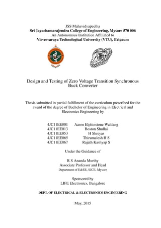 JSS Mahavidyapeetha
Sri Jayachamarajendra College of Engineering, Mysore 570 006
An Autonomous Institution Afﬁliated to
Visvesvaraya Technological University (VTU), Belgaum
Design and Testing of Zero Voltage Transition Synchronous
Buck Converter
Thesis submitted in partial fulﬁllment of the curriculum prescribed for the
award of the degree of Bachelor of Engineering in Electrical and
Electronics Engineering by
4JC11EE001 Aaron Elphinstone Wahlang
4JC11EE013 Boston Shullai
4JC11EE053 H Shreyas
4JC11EE065 Thirumalesh H S
4JC11EE067 Rajath Kashyap S
Under the Guidance of
R S Ananda Murthy
Associate Professor and Head
Department of E&EE, SJCE, Mysore
Sponsored by
LIFE Electronics, Bangalore
DEPT. OF ELECTRICAL & ELECTRONICS ENGINEERING
May, 2015
 