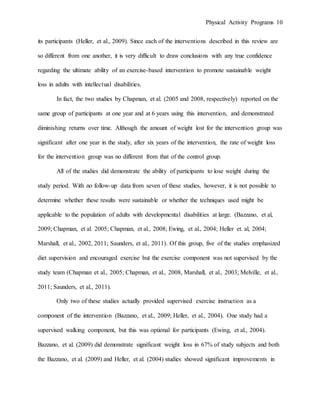 Physical Activity Programs 10
its participants (Heller, et al., 2009). Since each of the interventions described in this review are
so different from one another, it is very difficult to draw conclusions with any true confidence
regarding the ultimate ability of an exercise-based intervention to promote sustainable weight
loss in adults with intellectual disabilities.
In fact, the two studies by Chapman, et al. (2005 and 2008, respectively) reported on the
same group of participants at one year and at 6 years using this intervention, and demonstrated
diminishing returns over time. Although the amount of weight lost for the intervention group was
significant after one year in the study, after six years of the intervention, the rate of weight loss
for the intervention group was no different from that of the control group.
All of the studies did demonstrate the ability of participants to lose weight during the
study period. With no follow-up data from seven of these studies, however, it is not possible to
determine whether these results were sustainable or whether the techniques used might be
applicable to the population of adults with developmental disabilities at large. (Bazzano, et al,
2009; Chapman, et al. 2005; Chapman, et al., 2008; Ewing, et al., 2004; Heller et. al, 2004;
Marshall, et al., 2002, 2011; Saunders, et al., 2011). Of this group, five of the studies emphasized
diet supervision and encouraged exercise but the exercise component was not supervised by the
study team (Chapman et al., 2005; Chapman, et al., 2008, Marshall, et al., 2003; Melville, et al.,
2011; Saunders, et al., 2011).
Only two of these studies actually provided supervised exercise instruction as a
component of the intervention (Bazzano, et al., 2009; Heller, et al., 2004). One study had a
supervised walking component, but this was optional for participants (Ewing, et al., 2004).
Bazzano, et al. (2009) did demonstrate significant weight loss in 67% of study subjects and both
the Bazzano, et al. (2009) and Heller, et al. (2004) studies showed significant improvements in
 