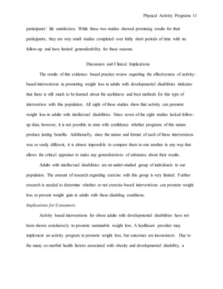 Physical Activity Programs 11
participants’ life satisfaction. While these two studies showed promising results for their
participants, they are very small studies completed over fairly short periods of time with no
follow-up and have limited generalizability for these reasons.
Discussion and Clinical Implications
The results of this evidence- based practice review regarding the effectiveness of activity-
based interventions in promoting weight loss in adults with developmental disabilities indicates
that there is still much to be learned about the usefulness and best methods for this type of
intervention with this population. All eight of these studies show that activity can promote
weight loss in adults with intellectual disabilities. Since seven of the eight studies lacked follow-
up data, however, it is not possible to state with confidence whether programs of this nature
produce lasting benefits. Additionally, since the nature and format of each of these interventions
was so vastly different, it is almost impossible to compare them to one another in any way that
allows the critical appraiser to make any generalizations of substance about their results.
Adults with intellectual disabilities are an under-studied group of individuals in our
population. The amount of research regarding exercise with this group is very limited. Further
research is needed to determine whether or not exercise-based interventions can promote weight
loss or prevent weight gain in adults with these disabling conditions.
Implications for Consumers
Activity based interventions for obese adults with developmental disabilities have not
been shown conclusively to promote sustainable weight loss. A healthcare provider may
implement an activity program to promote weight loss, but outcomes are inconsistent. Due to
the many co-morbid health factors associated with obesity and developmental disability, a
 