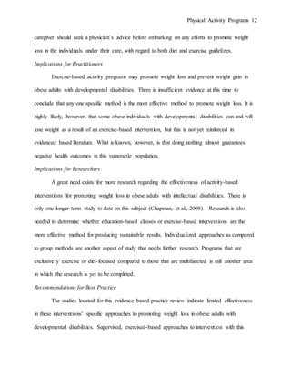 Physical Activity Programs 12
caregiver should seek a physician’s advice before embarking on any efforts to promote weight
loss in the individuals under their care, with regard to both diet and exercise guidelines.
Implications for Practitioners
Exercise-based activity programs may promote weight loss and prevent weight gain in
obese adults with developmental disabilities. There is insufficient evidence at this time to
conclude that any one specific method is the most effective method to promote weight loss. It is
highly likely, however, that some obese individuals with developmental disabilities can and will
lose weight as a result of an exercise-based intervention, but this is not yet reinforced in
evidenced based literature. What is known, however, is that doing nothing almost guarantees
negative health outcomes in this vulnerable population.
Implications for Researchers
A great need exists for more research regarding the effectiveness of activity-based
interventions for promoting weight loss in obese adults with intellectual disabilities. There is
only one longer-term study to date on this subject (Chapman, et al., 2008). Research is also
needed to determine whether education-based classes or exercise-based interventions are the
more effective method for producing sustainable results. Individualized approaches as compared
to group methods are another aspect of study that needs further research. Programs that are
exclusively exercise or diet-focused compared to those that are multifaceted is still another area
in which the research is yet to be completed.
Recommendations for Best Practice
The studies located for this evidence based practice review indicate limited effectiveness
in these interventions’ specific approaches to promoting weight loss in obese adults with
developmental disabilities. Supervised, exercised-based approaches to intervention with this
 