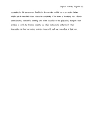 Physical Activity Programs 13
population for this purpose may be effective in promoting weight loss or preventing further
weight gain in these individuals. Given the complexity of the nature of promoting safe, effective,
client-centered, sustainable, and long-term health outcomes for this population, therapists must
continue to search the literature carefully and reflect methodically and critically when
determining the best intervention strategies to use with each and every client in their care.
 