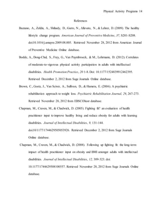 Physical Activity Programs 14
References
Bazzano, A., Zeldin, A., Shihady, D., Garro, N., Allevato, N., & Lehrer, D. (2009). The healthy
lifestyle change program. American Journal of Preventive Medicine, 37, S201-S208.
doi:10.1016/j.amepre.2009.08.005. Retrieved November 28, 2012 from American Journal
of Preventive Medicine Online database.
Bodde, A., Dong-Chul, S., Frey, G., Van Puymbroeck, & M., Lohrmann, D. (2012). Correlates
of moderate-to-vigorous physical activity participation in adults with intelllectual
disabilities. Health Promotion Practice, 20 1-8. Doi: 10.1177/1524839912462395.
Retrieved December 2, 2012 from Sage Journals Online database.
Brown, C., Goetz, J., Van Sciver, A., Sullivan, D., & Hamera, E. (2006). A psychiatric
rehabilitation approach to weight loss. Psychiatric Rehabilitation Journal, 29, 267-273.
Retrieved November 28, 2012 from EBSCOhost database.
Chapman, M., Craven, M., & Chadwick, D. (2005). Fighting fit? an evaluation of health
practitioner input to improve healthy living and reduce obesity for adults with learning
disabilities. Journal of Intellectual Disabilities, 9, 131-144.
doi:10/1177/1744629505053926. Retrieved December 2, 2012 from Sage Journals
Online database.
Chapman, M., Craven, M., & Chadwick, D. (2008). Following up fighting fit: the long-term
impact of health practitioner input on obesity and BMI amongst adults with intellectual
disabilities. Journal of Intellectual Disabilities, 12, 309-323. doi:
10.1177/1744629508100557. Retrieved November 28, 2012 from Sage Journals Online
database.
 