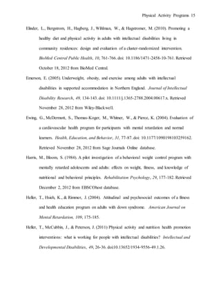Physical Activity Programs 15
Elinder, L., Bergstrom, H., Hagberg, J., Wihlman, W., & Hagstromer, M. (2010). Promoting a
healthy diet and physical activity in adults with intellectual disabilities living in
community residences: design and evaluation of a cluster-randomized intervention.
BioMed Central Public Health, 10, 761-766. doi: 10.1186/1471-2458-10-761. Retrieved
October 18, 2012 from BioMed Central.
Emerson, E. (2005). Underweight, obesity, and exercise among adults with intellectual
disabilities in supported accommodation in Northern England. Journal of Intellectual
Disability Research, 49, 134-143. doi: 10.1111/j.1365-2788.2004.00617.x. Retrieved
November 28, 2012 from Wiley-Blackwell.
Ewing, G., McDermott, S., Thomas-Koger, M., Whitner, W., & Pierce, K. (2004). Evaluation of
a cardiovascular health program for participants with mental retardation and normal
learners. Health, Education, and Behavior, 31, 77-87. doi: 10.1177/1090198103259162.
Retrieved November 28, 2012 from Sage Journals Online database.
Harris, M., Bloom, S. (1984). A pilot investigation of a behavioral weight control program with
mentally retarded adolescents and adults: effects on weight, fitness, and knowledge of
nutritional and behavioral principles. Rehabilitation Psychology, 29, 177-182. Retrieved
December 2, 2012 from EBSCOhost database.
Heller, T., Hsieh, K., & Rimmer, J. (2004). Attitudinal and psychosocial outcomes of a fitness
and health education program on adults with down syndrome. American Journal on
Mental Retardation, 109, 175-185.
Heller, T., McCubbin, J., & Peterson, J. (2011) Physical activity and nutrition health promotion
interventions: what is working for people with intellectual disabilities? Intellectual and
Developmental Disabilities, 49, 26-36. doi:10.13652/1934-9556-49.1.26.
 