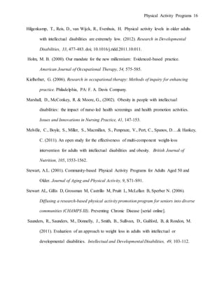 Physical Activity Programs 16
Hilgenkamp, T., Reis, D., van Wijck, R., Evenhuis, H. Physical activity levels in older adults
with intellectual disabilities are extremely low. (2012). Research in Developmental
Disabilities, 33, 477-483. doi; 10.1016/j.ridd.2011.10.011.
Holm, M. B. (2000). Our mandate for the new millennium: Evidenced-based practice.
American Journal of Occupational Therapy, 54, 575-585.
Kielhofner, G. (2006). Research in occupational therapy: Methods of inquiry for enhancing
practice. Philadelphia, PA: F. A. Davis Company.
Marshall, D., McConkey, R. & Moore, G., (2002). Obesity in people with intellectual
disabilities: the impact of nurse-led health screenings and health promotion activities.
Issues and Innovations in Nursing Practice, 41, 147-153.
Melville, C., Boyle, S., Miller, S., Macmillan, S., Penpraze, V., Pert, C., Spanos, D….& Hankey,
C. (2011). An open study for the effectiveness of multi-component weight-loss
intervention for adults with intellectual disabilities and obesity. British Journal of
Nutrition, 105, 1553-1562.
Stewart, A.L. (2001). Community-based Physical Activity Programs for Adults Aged 50 and
Older. Journal of Aging and Physical Activity, 9, S71-S91.
Stewart AL, Gillis D, Grossman M, Castrillo M, Pruitt L, McLellan B, Sperber N. (2006).
Diffusing a research-based physical activity promotion program for seniors into diverse
communities (CHAMPS III). Preventing Chronic Disease [serial online].
Saunders, R., Saunders, M., Donnelly, J., Smith, B., Sullivan, D., Guilford, B, & Rondon, M.
(2011). Evaluation of an approach to weight loss in adults with intellectual or
developmental disabilities. Intellectual and Developmental Disabilities, 49, 103-112.
 