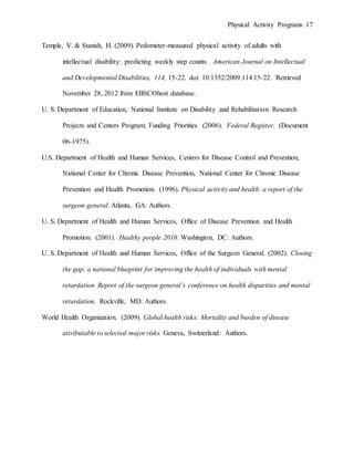 Physical Activity Programs 17
Temple, V. & Stanish, H. (2009). Pedometer-measured physical activity of adults with
intellectual disability: predicting weekly step counts. American Journal on Intellectual
and Developmental Disabilities, 114, 15-22. doi: 10.1352/2009.114:15-22. Retrieved
November 28, 2012 from EBSCOhost database.
U. S. Department of Education, National Institute on Disability and Rehabilitation Research
Projects and Centers Program; Funding Priorities. (2006). Federal Register. (Document
06-1975).
U.S. Department of Health and Human Services, Centers for Disease Control and Prevention,
National Center for Chronic Disease Prevention, National Center for Chronic Disease
Prevention and Health Promotion. (1996). Physical activity and health: a report of the
surgeon general. Atlanta, GA: Authors.
U. S. Department of Health and Human Services, Office of Disease Prevention and Health
Promotion. (2001). Healthy people 2010. Washington, DC: Authors.
U. S. Department of Health and Human Services, Office of the Surgeon General. (2002). Closing
the gap: a national blueprint for improving the health of individuals with mental
retardation. Report of the surgeon general’s conference on health disparities and mental
retardation. Rockville, MD: Authors.
World Health Organization. (2009). Global health risks: Mortality and burden of disease
attributable to selected major risks. Geneva, Switzerland: Authors.
 