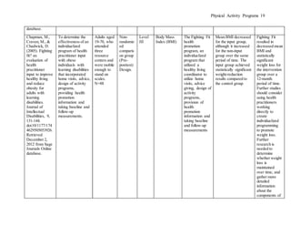 Physical Activity Programs 19
database.
Chapman, M.,
Craven, M., &
Chadwick, D.
(2005). Fighting
fit? an
evaluation of
health
practitioner
input to improve
healthy living
and reduce
obesity for
adults with
learning
disabilities.
Journal of
Intellectual
Disabilities, 9,
131-144.
doi:10/1177/174
4629505053926.
Retrieved
December 2,
2012 from Sage
Journals Online
database.
To determine the
effectiveness of an
individualized
program of health
practitioner input
with obese
individuals with
learning disabilities
that incorporated
home visits, advice,
design of activity
programs,
providing health
promotion
information and
taking baseline and
follow-up
measurements.
Adults aged
19-70, who
attended
three
resource
centers and
were mobile
enough to
stand on
scales.
N=88
Non-
randomiz
ed
comparis
on group
(Pre-
posttest)
Design.
Level
III
Body Mass
Index (BMI)
The Fighting Fit
health
promotion
program, an
individualized
program that
utilized a
healthy living
coordinator to
utilize home
visits, advice
giving, design of
activity
programs,
provision of
health
promotion
information and
taking baseline
and follow-up
measurements
Mean BMI decreased
for the input group,
although it increased
for the non-input
group over the same
period of time. The
input group achieved
statistically significant
weight-reduction
results compared to
the control group
Fighting Fit
resulted in
decreased mean
BMI and
statistically
significant
weight loss for
the intervention
group over a
12-month
period of time.
Further studies
should consider
using health
practitioners
working
directly to
create
individualized
programming
to promote
weight loss.
Further
research is
needed to
determine
whether weight
loss is
maintained
over time, and
gather more
detailed
information
about the
components of
 