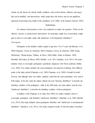 Physical Activity Programs 5
obesity are risk factors for chronic health conditions such as heart disease, diabetes, and cancer
that can be modified, and interventions which target these risk factors may be one significant
approach toward improving health in this population (U.S. Office of the Surgeon General, 2002).
Methodology
An evidence based practice review was conducted to explore the question, “What are the
effective exercise or activity-based interventions for promoting weight loss or preventing weight
gain in obese or overweight adults with intellectual or developmental disabilities?”
Participants
Participants in the included studies ranged in age from 18 to 71 years old (Bazzano et al.,
2009; Chapman, Craven, & Chadwick, 2005; Chapman, Craven, & Chadwick, 2008; Ewing,
McDermott, Thomas-Koger, Whitner, & Pierce, 2004; Heller, Hsieh, & Rimmer, 2004;
Marshall, McConkey, & Moore, 2002; Melville, et al., 2011; Saunders, et al., 2011). One study
included obese or overweight participants specifically diagnosed with Down syndrome (Heller,
et al., 2004). Two studies included the same participants but reported on findings from different
points in the study period (Chapman, et al., 2005; Chapman, et al., 2008). It should be noted,
however, that although these two studies explicitly stated that the same participants were used in
both studies, in the first study the authors utilized the term “learning disabilities” to describe the
disabling condition of the participants, while in the 2008 study, the same authors used the term
“intellectual disabilities” to describe the disabling condition of those participants.
In addition to the Chapman, et al. study from 2008, two studies included obese or
overweight participants with identified “intellectual disabilities” (Marshall, et al., 2002; Melville,
et al., 2011). One study included obese participants identified with “intellectual or developmental
disabilities” (Saunders, et al., 2011). One study compared results of what the authors described
 