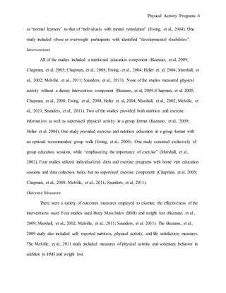 Physical Activity Programs 6
as “normal learners” to that of “individuals with mental retardation” (Ewing, et al., 2004). One
study included obese or overweight participants with identified “developmental disabilities”.
Interventions
All of the studies included a nutritional education component (Bazzano, et al, 2009;
Chapman, et al. 2005; Chapman, et al., 2008; Ewing, et al., 2004; Heller et. al, 2004; Marshall, et
al., 2002; Melville, et al., 2011; Saunders, et al., 2011). None of the studies measured physical
activity without a dietary intervention component (Bazzano, et al, 2009; Chapman, et al. 2005;
Chapman, et al., 2008; Ewing, et al., 2004; Heller et. al, 2004; Marshall, et al., 2002; Melville, et
al., 2011; Saunders, et al., 2011). Two of the studies provided both nutrition and exercise
information as well as supervised physical activity in a group format (Bazzano, et al., 2009;
Heller et al. 2004). One study provided exercise and nutrition education in a group format with
an optional recommended group walk (Ewing, et al., 2004). One study consisted exclusively of
group education sessions, while “emphasizing the importance of exercise” (Marshall, et al.,
2002). Four studies utilized individualized diets and exercise programs with home visit education
sessions and data collection tasks, but no supervised exercise component (Chapman, et al. 2005;
Chapman, et al., 2008; Melville, et al., 2011; Saunders, et al, 2011).
Outcome Measures
There were a variety of outcomes measures employed to examine the effectiveness of the
interventions used. Four studies used Body Mass Index (BMI) and weight lost (Bazzano, et al.,
2009; Marshall, et al., 2002; Melville, et al., 2011; Saunders, et al. 2011). The Bazzano, et al.,
2009 study also included self- reported nutrition, physical activity, and life satisfaction measures.
The Melville, et al., 2011 study included measures of physical activity and sedentary behavior in
addition to BMI and weight lost.
 