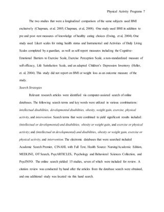 Physical Activity Programs 7
The two studies that were a longitudinal comparison of the same subjects used BMI
exclusively (Chapman, et al. 2005; Chapman, et al, 2008). One study used BMI in addition to
pre and post -test measures of knowledge of healthy eating choices (Ewing, et al, 2004). One
study used Likert scales for rating health status and Instrumental and Activities of Daily Living
Scales completed by a guardian, as well as self-report measures including the Cognitive-
Emotional Barriers to Exercise Scale, Exercise Perception Scale, a non-standardized measure of
self-efficacy, Life Satisfaction Scale, and an adapted Children’s Depression Inventory (Heller,
et. al, 2004). This study did not report on BMI or weight loss as an outcome measure of the
study.
Search Strategies
Relevant research articles were identified via computer-assisted search of online
databases. The following search terms and key words were utilized in various combinations:
intellectual disabilities, developmental disabilities, obesity, weight gain, exercise, physical
activity, and intervention. Search terms that were combined to yield significant results included:
(intellectual or developmental) and disabilities, obesity or weight gain, and exercise or physical
activity; and (intellectual or developmental) and disabilities, obesity or weight gain, exercise or
physical activity, and intervention. The electronic databases that were searched included
Academic Search Premier, CINAHL with Full Text, Health Source: Nursing/Academic Edition,
MEDLINE, OT Search, PsycARTICLES, Psychology and Behavioral Sciences Collection, and
PsycINFO. The online search yielded 15 studies, seven of which were included for review. A
citation review was conducted by hand after the articles from the database search were obtained,
and one additional study was located via this hand search.
 