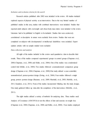 Physical Activity Programs 8
Inclusion and exclusion criteria for the search
Research articles published after 2002 were included in the review. All studies included
explored aspects of physical activity as an intervention. Due to the very limited number of
published studies in this area, studies with combined interventions were included. Studies that
reported adult subjects with overweight and obese body mass index were included in the review.
Literature had to be published in English to be included. Studies that were exclusively
correlational or descriptive in nature were excluded from review. Studies that were not
completed on subjects with developmental or intellectual disabilities were excluded. Expert
opinion articles with no sample studied were excluded.
Data collection and analysis
All eight of the studies included in this review used quantitative data to describe their
results. Three of the studies compared experimental groups to control groups (Chapman et al.,
2004; Chapman, et al., 2008; and Heller, et al., 2004). One of the studies was a randomized
control trial (Heller, et al., 2004). Two studies followed a nonrandomized comparison group
design (Chapman et al., 2004; Chapman, et al., 2008) One study utilized a case-controlled,
nonrandomized pretest-posttest design (Ewing, et al., 2004). Four studies followed a single
group, pretest- posttest design (Bazzano, et al., 2009; Marshall, et al., 2003; Melville, et al.,
2011; Saunders, et al., 2011). None of the studies incorporated blinding into the study designs.
One study gathered follow-up data after the completion of the intervention (Melville, et al.,
2011).
The eight studies utilized a variety of methods for analyzing data. Three studies used
Analysis of Covariance (ANCOVA) to test the effects of diet and exercise on weight loss
(Chapman et al., 2004; Chapman, et al., 2008; and Heller, et al., 2004). Four studies employed
 