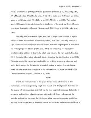 Physical Activity Programs 9
paired t-tests to analyze pretest-posttest data group means (Bazzano, et al., 2009; Ewing, et.al,
2004; Marshall, et al., 2003; Melville, et al., 2011). Three studies used McNemar’s test for this
reason as well (Ewing, et al., 2004; Heller et al., 2004; Melville, et al., 2011). Three studies
reported Chi-squared test results to describe the distribution of the sample and detect differences
in the group demographic differences (Bazzano, et al., 2009; Ewing, et al., 2004; Heller, et al.,
2004).
One study used the Wilcoxon Signed Rank Test to analyze some measures of physical
activity for which the distribution was skewed (Melville, et al., 2011). One study employed a
Type III sum of squares as adjusted measures because the number of participants in intervention
and control groups was different (Heller, et al., 2004). This same study also reported the
Cronbach’s alpha reliability to describe the Likert scale measures that were used (Heller, et al.,
2004). One study did not utilize inferential statistics to analyze the data (Saunders, et al., 2011).
This study reported the average percent of weight loss by living arrangement, diagnosis, and
gender for the sample, but did not utilize a statistical package to analyze the results beyond
stating that these results were comparable to the “recommended 7% weight loss by the of the
Diabetes Prevention Program” (Saunders, et al., 2011).
Results
Overall, the research studies in this review display limited effectiveness in their
interventions’ successes in promoting weight loss in adults with developmental disabilities. In
this review, only one randomized controlled trial has been completed to measure the benefits of
an exercise and nutritional education program with adults with Down syndrome, and this
particular study did not investigate the effectiveness of the program in promoting weight loss,
reporting instead on psychosocial factors such as the life satisfaction and sense of self-efficacy of
 