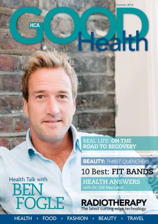 Summer 2014
Health Talk with
HEALTH > FOOD > FASHION > BEAUTY > TRAVEL
BEN
Fogle RadiotherapyThe latest cutting edge technology
BEAUTY: THIRST QUENCHERS
HEALTH ANSWERS
with Dr. Gill MacLeod
REAL LIFE: ON THE
ROAD TO RECOVERY
10 Best: FIT BANDS
 
