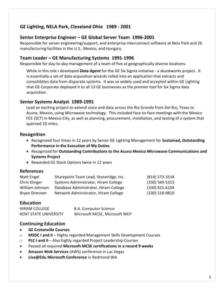 3
GE Lighting, NELA Park, Cleveland Ohio 1989 - 2001
Senior Enterprise Engineer – GE Global Server Team 1996-2001
Responsible for server engineering/support, and enterprise interconnect software at Nela Park and 26
manufacturing facilities in the U.S., Mexico, and Hungary.
Team Leader – GE Manufacturing Systems 1991-1996
Responsible for day-to-day management of a team of five at geographically diverse locations.
While in this role I developed Data Agent for the GE Six Sigma initiative - a skunkworks project. It
is essentially a set of data acquisition wizards rolled into an application that extracts and
consolidates data from disparate systems. It was so widely used and accepted within GE Lighting
that GE Corporate deployed it to all 13 GE businesses as the premier tool for Six Sigma data
acquisition.
Senior Systems Analyst 1989-1991
Lead an exciting project to extend voice and data across the Rio Grande from Del Rio, Texas to
Acuna, Mexico, using Microwave technology. This included face-to-face meetings with the Mexico
FCC (SCT) in Mexico City, as well as planning, procurement, installation, and testing of a system that
spanned 10 miles.
Recognition
 Recognized four times in 12 years by Senior GE Lighting Management for Sustained, Outstanding
Performance in the Execution of My Duties
 Recognized for Outstanding Contributions to the Acuna Mexico Microwave Communications and
Systems Project
 Rewarded GE Stock Options twice in 12 years
References
Matt Engel Sharepoint Team Lead, Stoneridge, Inc. (814) 573-3134
Chris Klinger Systems Administrator, Hiram College (330) 569-5313
William Johnson Database Administrator, Hiram College (330) 815-6104
Bryan Drennen Network Administrator, Hiram College (330) 518-9810
Education
HIRAM COLLEGE B.A. Computer Science
KENT STATE UNIVERSITY Microsoft MCSE, Microsoft MCP
Continuing Education
 GE Crotonville Courses
o MSDC I and II – Highly regarded Management Skills Development Courses
o PLC I and II – Also highly regarded Project Leadership Courses
 Passed all required Microsoft MCSE certifications in a record 9 weeks
 Amazon Web Services (AWS) conference in Las Vegas
 Live@Edu Microsoft Conference in Redmond WA
 