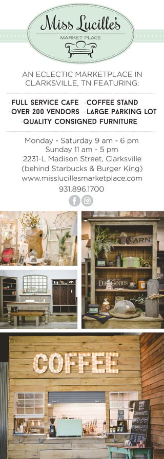 Monday - Saturday 9 am - 6 pm
Sunday 11 am - 5 pm
2231-L Madison Street, Clarksville
(behind Starbucks & Burger King)
931.896.1700
www.misslucillesmarketplace.com
AN ECLECTIC MARKETPLACE IN
CLARKSVILLE, TN FEATURING:
over 200 vendors large parking lot
full service cafe coffee stand
quality consigned furniture
 