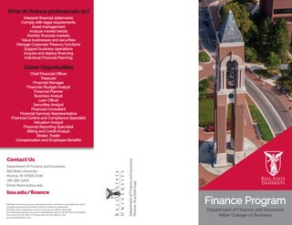 Finance Program
Department of Finance and Insurance
Miller College of Business
What do finance professionals do?
Interpret financial statements
Comply with legal requirements
Asset management
Analyze market trends
Monitor financial markets
Value businesses and securities
Manage Corporate Treasury functions
Support business operations
Acquire and deploy financing
Individual Financial Planning
Career Opportunities
Chief Financial Officer
Treasurer
Financial Manager
Financial/Budget Analyst
Financial Planner
Business Analyst
Loan Officer
Securities Analyst
Financial Consultant
Financial Services Representative
Financial Control and Compliance Specialist
Valuation Analyst
Financial Reporting Specialist
Billing and Credit Analyst
Broker, Trader
Compensation and Employee Benefits
Contact Us
Department Of Finance and Insurance
Ball State University
Muncie, IN 47306-0345
765-285-5200
Email: finance@bsu.edu
bsu.edu/finance
DepartmentofFinanceandInsurance
Muncie,IN47306-0345
Ball State University practices equal opportunity in education and employment and is
strongly and actively committed to diversity within its community.
Ball State wants its programs and services to be accessible to all people.
For information about access and accommodations, please call the Office of Disability
Services at 765-285-5293 (TTY users only 765-285-2206) or visit
bsu.edu/disabilityservices.
 