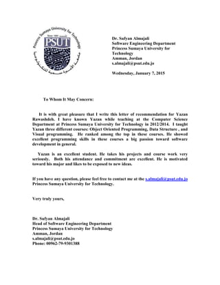 Dr. Sufyan Almajali
Software Engineering Department
Princess Sumaya University for
Technology
Amman, Jordan
s.almajali@psut.edu.jo
Wednesday, January 7, 2015
To Whom It May Concern:
It is with great pleasure that I write this letter of recommendation for Yazan
Rawashdeh. I have known Yazan while teaching at the Computer Science
Department at Princess Sumaya University for Technology in 2012/2014. I taught
Yazan three different courses: Object Oriented Programming, Data Structure , and
Visual programming. He ranked among the top in these courses. He showed
excellent programming skills in these courses a big passion toward software
development in general.
Yazan is an excellent student. He takes his projects and course work very
seriously. Both his attendance and commitment are excellent. He is motivated
toward his major and likes to be exposed to new ideas.
If you have any question, please feel free to contact me at the s.almajali@psut.edu.jo
Princess Sumaya University for Technology.
Very truly yours,
Dr. Sufyan Almajali
Head of Software Engineering Department
Princess Sumaya University for Technology
Amman, Jordan
s.almajali@psut.edu.jo
Phone: 00962-79-9301388
 