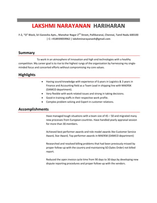 LAKSHMI NARAYANAN HARIHARAN
F-2, “O” Block, Sri Ganesha Apts., Manohar Nagar 2nd
Street, Pallikaranai, Chennai, Tamil Nadu 600100
| C: +918939059962 | lakshminarayananh@gmail.com
Summary
To work in an atmosphere of innovation and high end technologies with a healthy
competition. My career goal is to rise to the highest rungs of the organization by harnessing my single-
minded focus and concerted efforts without compromising my core values.
Highlights
 Having sound knowledge with experience of 6 years in Logistics & 3 years in
Finance and Accounting field as a Team Lead in shipping line with MAERSK
(DAMCO department).
 Very flexible with work related issues and strong in taking decisions.
 Good in training staffs in their respective work profile.
 Complex problem solving and Expert in customer relations.
Accomplishments
Have managed tough situations with a team size of 45 – 50 and migrated many
new processes from European countries. Have handled yearly appraisal session
for more than 30 members.
Achieved best performer awards and role model awards like Customer Service
Award, Star Award, Top performer awards in MAERSK (DAMCO department)
Researched and resolved billing problems that had been previously missed by
proper follow-up with the country and maintaining SO (Sales Order) not billed
report.
Reduced the open invoice cycle time from 90 days to 30 days by developing new
dispute reporting procedures and proper follow-up with the vendors.
 
