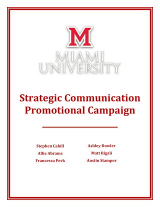  
	
  
	
  
	
  
	
  
	
  
	
  
	
  	
  
Strategic	
  Communication	
  
Promotional	
  Campaign	
  
	
  
	
  
	
  
	
  
	
  	
  
	
  
	
  
	
  
	
  
	
  
	
  
	
  
	
  
Stephen	
  Cahill	
  
Allie	
  Abrams	
  
Francesca	
  Peck	
  
Ashley	
  Dowler	
  
Matt	
  Rigali	
  
Austin	
  Stamper	
  
 