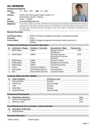 ALI HUSSAIN
Professional Résumé
Date of
Birth :
01 - Sept - 1991 Age: 25 years
Address: Flat No. B-8, Karim Square Phase I, Sector 11-H
North Karachi, Karachi - Pakistan.
Cell: 92-332 3143624
Email(s): ali-hussain90@hotmail.com
Objective: I am always ready to actively contribute towards growth of a dynamic organization by using my
professional knowledge, gaining experience through hard work, dedication and acquisition of
my skills. My vision has given me a strategic career move which I would like to persistent, and
excel in future
Résumé Summary:
Certification Status : ICMA 13/18 Papers Completed (upto stage 3 completely completed)
Education : B.Com
Current Status : ICMAP ( Strategic management accounting, Audit & assurance) in
progress.
Professional Certification & Academic Education:
Sr. Certification / Degree Institution / University Specialization / Major Passing Year
1 ICMA Stage 5 ICMAP Strategic Financial
Management
2016
2 ICMA Stage 5 ICMAP Advanced Financial
Accounting & Corporate
Reporting
2016
3 ICMA Stage 4 ICMAP Business Taxation 2016
4 ICMA Stage 4 ICMAP Management Accounting 2015
5 ICMA Stage 3 ICMAP Financial Accounting 2014
6 B.Com University of Karachi Commerce 2013
7 Intermediate Karachi Board (B.I.E.K) Pre-Engineering 2010
8 SSC Karachi Board (B.S.E.K) Computer Science 2008
Computer Skills and Other Abilities
Sr. Skills & Abilities Proficiency Level
1 Microsoft Office Excellent
2 Peach Tree Above Average
3 Tally Average
4 Quick Book Average
5 Advanced Excel Above Average
Professional Development
Sr. Workshops / Seminars Year
1 Seminar on Management 2014
2 Seminar on CDC 2015
Social Membership & Co-curricular / Leisure Activities
Sr. Description of Activities
1 Reading Books
Personal Information
Father’s Name
:
Ghalib Hussain
Page 1 / 1
 