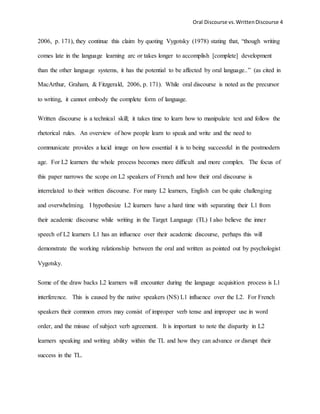 Oral Discourse vs. Written Discourse 4 
2006, p. 171), they continue this claim by quoting Vygotsky (1978) stating that, “though writing 
comes late in the language learning arc or takes longer to accomplish [complete] development 
than the other language systems, it has the potential to be affected by oral language..” (as cited in 
MacArthur, Graham, & Fitzgerald, 2006, p. 171). While oral discourse is noted as the precursor 
to writing, it cannot embody the complete form of language. 
Written discourse is a technical skill; it takes time to learn how to manipulate text and follow the 
rhetorical rules. An overview of how people learn to speak and write and the need to 
communicate provides a lucid image on how essential it is to being successful in the postmodern 
age. For L2 learners the whole process becomes more difficult and more complex. The focus of 
this paper narrows the scope on L2 speakers of French and how their oral discourse is 
interrelated to their written discourse. For many L2 learners, English can be quite challenging 
and overwhelming. I hypothesize L2 learners have a hard time with separating their L1 from 
their academic discourse while writing in the Target Language (TL) I also believe the inner 
speech of L2 learners L1 has an influence over their academic discourse, perhaps this will 
demonstrate the working relationship between the oral and written as pointed out by psychologist 
Vygotsky. 
Some of the draw backs L2 learners will encounter during the language acquisition process is L1 
interference. This is caused by the native speakers (NS) L1 influence over the L2. For French 
speakers their common errors may consist of improper verb tense and improper use in word 
order, and the misuse of subject verb agreement. It is important to note the disparity in L2 
learners speaking and writing ability within the TL and how they can advance or disrupt their 
success in the TL. 
 