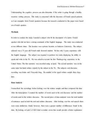 Oral Discourse vs. Written Discourse 7 
Understanding the cognitive process can also determine if the writer is going through a healthy 
recursive writing process. This study is concerned with the discourse of French speech patterns 
so I use examples form French speakers because the research conducted in this paper were based 
on a French speaker. 
Methods 
In order to conduct the study I needed a subject who fit the description of a native French 
speaker who did not have a strong command of the English language. The study was conducted 
at two different times. The location was a private location at Andrews University. The subject 
selected was a 31 year old French male doctoral student. He has only 5 years experience with 
the English language. The subject was required to perform two tasks displaying his ability to 
speak and write in the TL. He was asked to recount his first Thanksgiving experience in the 
United States. The first narrative was recorded using an ipod. The second narrative was on the 
same topic but hand written (typed) by the subject in the TL. The subjects oral discourse 
recording was 6mins and 15seconds long. He emailed in his typed written sample three days 
later. 
Data Analysis 
I transcribed the recordings before looking over the written sample and then compared the data. 
After the transcription I counted the number of words used in the oral discourse and the number 
of words used in the written discourse. The second piece of data analyzed were the total number 
of sentences used in both the oral and written discourse. After looking over his oral speech there 
were some similarities found, however, there were a greater number of differences found in the 
data. By looking at Lado’s CAH I tried to isolate errors that would provide a better explanation 
 