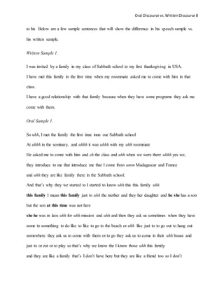 Oral Discourse vs. Written Discourse 8 
to his Below are a few sample sentences that will show the difference in his speech sample vs. 
his written sample. 
Written Sample 1. 
I was invited by a family in my class of Sabbath school to my first thanksgiving in USA. 
I have met this family in the first time when my roommate asked me to come with him in that 
class. 
I have a good relationship with that family because when they have some programs they ask me 
come with them. 
Oral Sample 1. 
So uhh, I met the family the first time innn our Sabbath school 
At uhhh in the seminary, and uhhh it was uhhh with my uhh roommate 
He asked me to come with him and eh the class and uhh when we were there uhhh yes we, 
they introduce to me that introduce me that I come from umm Madagascar and France 
and uhh they are like family there in the Sabbath school. 
And that’s why they we started to I started to know uhh this this family uhh 
this family I mean this family just to uhh the mother and they her daughter and he she has a son 
but the son at this time was not here 
she he was in laos uhh for uhh mission and uhh and then they ask us sometimes when they have 
some to something to do like to like to go to the beach or uhh like just to to go out to hang out 
somewhere they ask us to come with them or to go they ask us to come in their uhh house and 
just to or eat or to play so that’s why we know the I know those uhh this family 
and they are like a family that’s I don’t have here but they are like a friend too so I don’t 
 