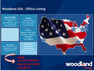 New York (HQ)
1979 Marcus Avenue
Suite214
Lake Success, NY 11042
Tel: 516 922 9115
Fax: 516 922 9146
Woodland USA – Office Listing
Third Party
scanning &
warehousing
approved via TSA
& C-TPAT Certified
Offices:
Boston, New York,
Newark, Atlanta,
Chicago &
Los Angeles
Los Angeles
555 Ocean Blvd, S 440,
Long Beach CA, 90802
Tel (562) 495 6577
Newark
150 Pulaski Road
Lake Success, NY 11042
Tel: 516 922 9115
Fax: 516 922 9146
SALES:
Francisco Gallardo
Cell 562.247.6985
Long Beach
 