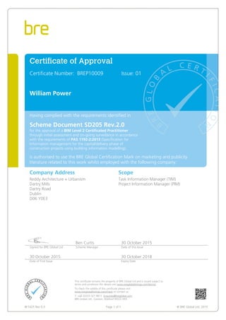 BF1425 Rev 0.3 Page 1 of 1 © BRE Global Ltd, 2015
Certificate of Approval
Certificate Number: BREP10009 Issue: 01
William Power
Having complied with the requirements identified in
Scheme Document SD205 Rev.2.0
for the approval of a BIM Level 2 Certificated Practitioner
through initial assessment and on-going surveillance in accordance
with the requirements of PAS 1192-2:2013 (Specification for
Information management for the capital/delivery phase of
construction projects using building information modelling),
is authorised to use the BRE Global Certification Mark on marketing and publicity
literature related to this work whilst employed with the following company:
Company Address Scope
Reddy Architecture + Urbanism
Dartry Mills
Dartry Road
Dublin
D06 Y0E3
Task Information Manager (TIM)
Project Information Manager (PIM)
Ben Curtis 30 October 2015
Signed for BRE Global Ltd Scheme Manager Date of this Issue
30 October 2015 30 October 2018
Date of First Issue Expiry Date
This certificate remains the property of BRE Global Ltd and is issued subject to
terms and conditions (for details visit www.bregloballistings.com/terms).
To check the validity of this certificate please visit
www.bregloballistings.com/check or contact us.
T: +44 (0)333 321 8811 Enquiries@breglobal.com
BRE Global Ltd., Garston, Watford WD25 9XX.
 