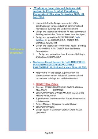 Page 3 of 6
Professional
experience
 Working as Supervisor and designer civil
engineer in Ehsan Al Abad Consultancy
Engineering Office since September 2012- till
July 2014.
 responsible for the Design, supervision of the
construction of various industrial, commercial and
recreational buildings and land development
 Design and supervision Abdullah Ali Reda commercial
Building in Al-khobar Dhahran Street near Saudi post.
 Design and supervision OFFICE BUILDING (high
building) in AL-KHOBAR, K.S.A. OWNER MR.
GHASSAN AL MULHIM
 Design and supervision commercial- house- Building
in AL-KHOBAR, K.S.A. OWNER Esar Real Estate
Development
 Design and supervision four 4 houses- Building in
Shubaily AL-KHOBAR, K.S.A
 Working as Project Engineer in ( ARCHITECTURE
DIMENSIONS ENGINEERING OFFICE
ENG. MOHD F. AL DARAAN ) since 2010- till 2012.
 Responsible for the Design, supervision of the
construction of various industrial, commercial and
recreational buildings and land development.
 PRINCE TALAL Palace
 Pre-cast ( VILLAS COMPOUND ) OWNER ARABIAN
REAL STATE COMPANY.
 COMPOUND VILLAS OWNER MR. MOHAMMED BIN
AHMAD ALTHOMERY.
 Supervision of the construction Precast Hypermarket
Lulu Dammam.
 Project Manager Al jazeera Hospital Khobar
 COMPOUND VILLAS
 Design Tower in Dammam OWNER SAUDI RAMA
COMPANY
 