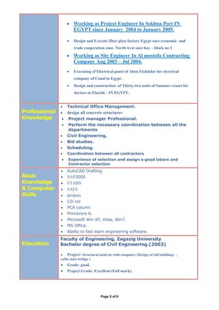 Page 5 of 6
 Working as Project Engineer In Sokhna Port IN
EGYPT since January 2004 to January 2005.
 Design and Execute fiber glass factory Egypt suez economic and
trade cooperation zone North west suez bay – block no 3
 Working as Site Engineer In Al mostafa Contracting
Company Aug 2003 – Jul 2004.
 Executing of Electrical panel of Abou Elakhdar for electrical
company of Canal in Egypt .
 Design and construction of Thirty-two units of Summer resort for
doctors in Elarish – IN EGYPT.
Professional
Knowledge
 Technical Office Management.
 design all concrete structures
 Project manager Professional.
 Perform the necessary coordination between all the
departments
 Civil Engineering.
 Bid studies.
 Scheduling.
 Coordination between all contractors
 Experience of selection and assign a good labors and
Contractor selection
Basic
Knowledge
& Computer
Skills
 AutoCAD Drafting.
 SAP2000
 ETABS
 SAFE
 prokon
 CSi col
 PCA column
 Primavera 6.
 Microsoft Win XP, Vista, Win7.
 MS Office.
 Ability to fast learn engineering software.
Education
Faculty of Engineering, Zagazig University
Bachelor degree of Civil Engineering.(2003)
 Project: Structural analysis with computer (Design of tall buildings ,
cable state bridge )
 Grade: good.
 Project Grade: Excellent (Full mark).
 