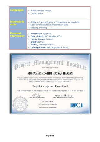 Page 6 of 6
Languages  Arabic: mother tongue.
 English: good.
Interests &
skills
 Ability to travel and work under pressure for long time.
 Good communication & presentation skills.
 Reading, traveling.
Personal
information
 Nationality: Egyptian.
 Date of Birth: 14th
October 1974
 Marital Status: Married.
 Children: five.
 Military status: Finished.
 Driving license: Valid (Egyptian & Saudi).
 