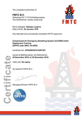 The competent authorities of:
FMTC B.V.
Sloterweg 527 1171VG Badhoevedorp,
The Netherlands, hereby certify that;
Name delegate: Nebojsa Jurjevic
Date of birth: 30 January 1976
Has attended and successfully completed OPITO approved:
Compressed Air Emergency Breathing System (CA-EBS) Initial
Deployment Training
(OPITO code 5902; CA-EBS)
Certificate No. 35705902301216507301
Issued at Badhoevedorp, the Netherlands:
30 December 2016 u/i 30 December 2016
Valid until: No expiry
On behalf of FMTC B.V.:
Managing Director FMTC B.V.
Powered by TCPDF (www.tcpdf.org)
 