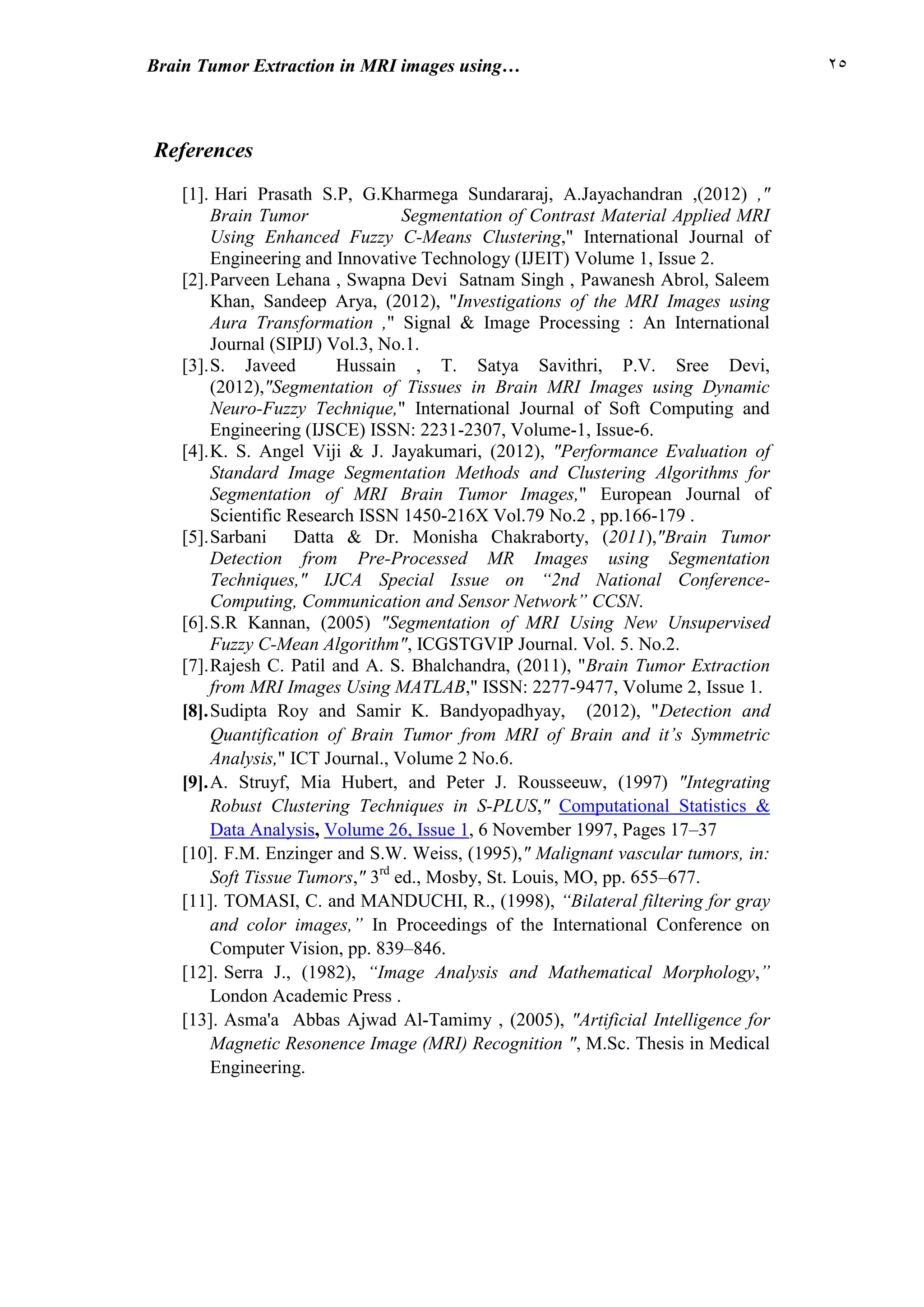 22Brain Tumor Extraction in MRI images using…
References
[1]. Hari Prasath S.P, G.Kharmega Sundararaj, A.Jayachandran ,(2012) ,"
Brain Tumor Segmentation of Contrast Material Applied MRI
Using Enhanced Fuzzy C-Means Clustering," International Journal of
Engineering and Innovative Technology (IJEIT) Volume 1, Issue 2.
[2].Parveen Lehana , Swapna Devi Satnam Singh , Pawanesh Abrol, Saleem
Khan, Sandeep Arya, (2012), "Investigations of the MRI Images using
Aura Transformation ," Signal & Image Processing : An International
Journal (SIPIJ) Vol.3, No.1.
[3].S. Javeed Hussain , T. Satya Savithri, P.V. Sree Devi,
(2012),"Segmentation of Tissues in Brain MRI Images using Dynamic
Neuro-Fuzzy Technique," International Journal of Soft Computing and
Engineering (IJSCE) ISSN: 2231-2307, Volume-1, Issue-6.
[4].K. S. Angel Viji & J. Jayakumari, (2012), "Performance Evaluation of
Standard Image Segmentation Methods and Clustering Algorithms for
Segmentation of MRI Brain Tumor Images," European Journal of
Scientific Research ISSN 1450-216X Vol.79 No.2 , pp.166-179 .
[5].Sarbani Datta & Dr. Monisha Chakraborty, (2011),"Brain Tumor
Detection from Pre-Processed MR Images using Segmentation
Techniques," IJCA Special Issue on “2nd National Conference-
Computing, Communication and Sensor Network” CCSN.
[6].S.R Kannan, (2005) "Segmentation of MRI Using New Unsupervised
Fuzzy C-Mean Algorithm", ICGSTGVIP Journal. Vol. 5. No.2.
[7].Rajesh C. Patil and A. S. Bhalchandra, (2011), "Brain Tumor Extraction
from MRI Images Using MATLAB," ISSN: 2277-9477, Volume 2, Issue 1.
[8].Sudipta Roy and Samir K. Bandyopadhyay, (2012), "Detection and
Quantification of Brain Tumor from MRI of Brain and it’s Symmetric
Analysis," ICT Journal., Volume 2 No.6.
[9].A. Struyf, Mia Hubert, and Peter J. Rousseeuw, (1997) "Integrating
Robust Clustering Techniques in S-PLUS," Computational Statistics &
Data Analysis, Volume 26, Issue 1, 6 November 1997, Pages 17–37
[10]. F.M. Enzinger and S.W. Weiss, (1995)," Malignant vascular tumors, in:
Soft Tissue Tumors," 3rd
ed., Mosby, St. Louis, MO, pp. 655–677.
[11]. TOMASI, C. and MANDUCHI, R., (1998), “Bilateral filtering for gray
and color images,” In Proceedings of the International Conference on
Computer Vision, pp. 839–846.
[12]. Serra J., (1982), “Image Analysis and Mathematical Morphology,”
London Academic Press .
[13]. Asma'a Abbas Ajwad Al-Tamimy , (2005), "Artificial Intelligence for
Magnetic Resonence Image (MRI) Recognition ", M.Sc. Thesis in Medical
Engineering.
 