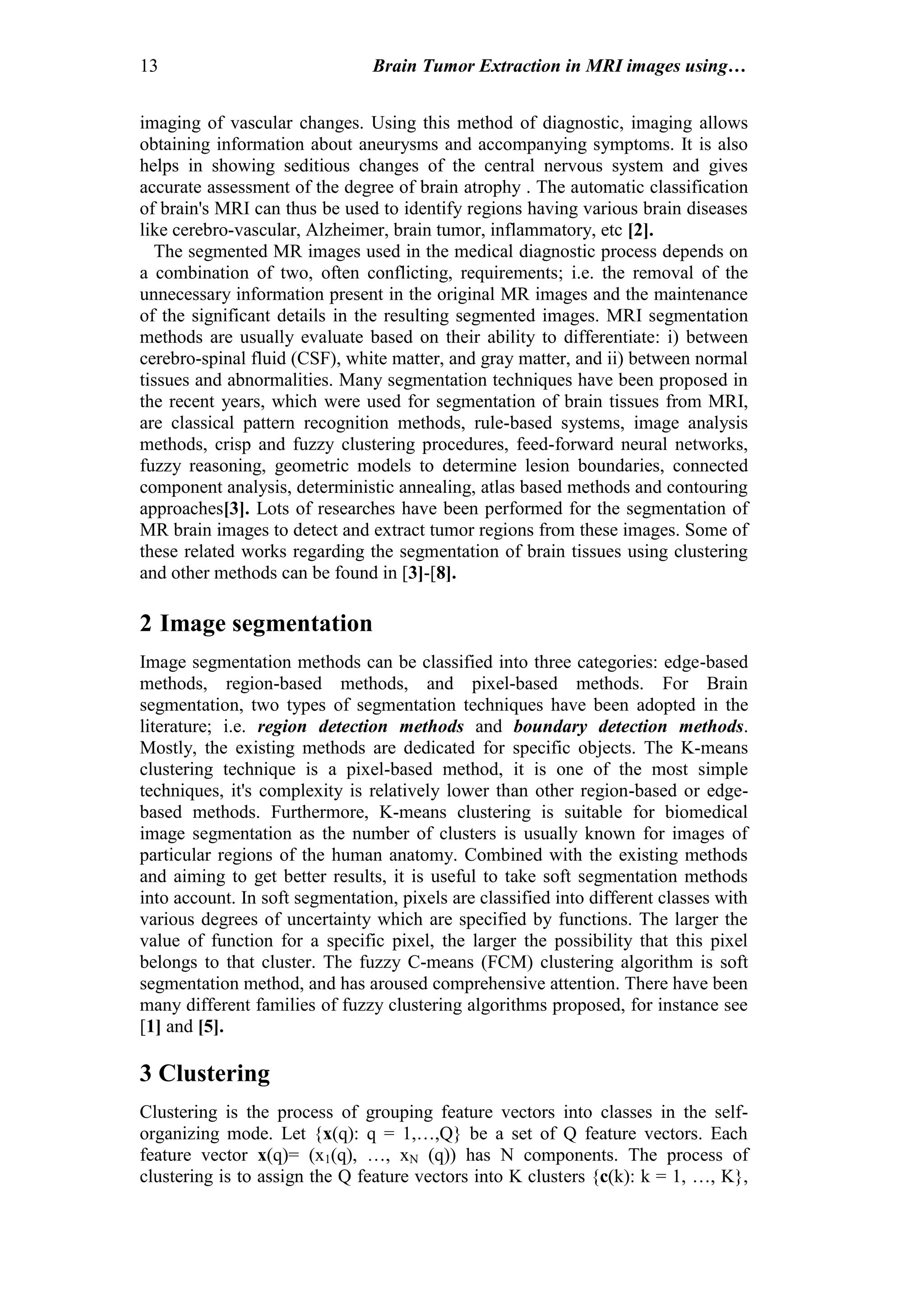 13 Brain Tumor Extraction in MRI images using…
imaging of vascular changes. Using this method of diagnostic, imaging allows
obtaining information about aneurysms and accompanying symptoms. It is also
helps in showing seditious changes of the central nervous system and gives
accurate assessment of the degree of brain atrophy . The automatic classification
of brain's MRI can thus be used to identify regions having various brain diseases
like cerebro-vascular, Alzheimer, brain tumor, inflammatory, etc [2].
The segmented MR images used in the medical diagnostic process depends on
a combination of two, often conflicting, requirements; i.e. the removal of the
unnecessary information present in the original MR images and the maintenance
of the significant details in the resulting segmented images. MRI segmentation
methods are usually evaluate based on their ability to differentiate: i) between
cerebro-spinal fluid (CSF), white matter, and gray matter, and ii) between normal
tissues and abnormalities. Many segmentation techniques have been proposed in
the recent years, which were used for segmentation of brain tissues from MRI,
are classical pattern recognition methods, rule-based systems, image analysis
methods, crisp and fuzzy clustering procedures, feed-forward neural networks,
fuzzy reasoning, geometric models to determine lesion boundaries, connected
component analysis, deterministic annealing, atlas based methods and contouring
approaches[3]. Lots of researches have been performed for the segmentation of
MR brain images to detect and extract tumor regions from these images. Some of
these related works regarding the segmentation of brain tissues using clustering
and other methods can be found in [3]-[8].
2 Image segmentation
Image segmentation methods can be classified into three categories: edge-based
methods, region-based methods, and pixel-based methods. For Brain
segmentation, two types of segmentation techniques have been adopted in the
literature; i.e. region detection methods and boundary detection methods.
Mostly, the existing methods are dedicated for specific objects. The K-means
clustering technique is a pixel-based method, it is one of the most simple
techniques, it's complexity is relatively lower than other region-based or edge-
based methods. Furthermore, K-means clustering is suitable for biomedical
image segmentation as the number of clusters is usually known for images of
particular regions of the human anatomy. Combined with the existing methods
and aiming to get better results, it is useful to take soft segmentation methods
into account. In soft segmentation, pixels are classified into different classes with
various degrees of uncertainty which are specified by functions. The larger the
value of function for a specific pixel, the larger the possibility that this pixel
belongs to that cluster. The fuzzy C-means (FCM) clustering algorithm is soft
segmentation method, and has aroused comprehensive attention. There have been
many different families of fuzzy clustering algorithms proposed, for instance see
[1] and [5].
3 Clustering
Clustering is the process of grouping feature vectors into classes in the self-
organizing mode. Let {x(q): q = 1,…,Q} be a set of Q feature vectors. Each
feature vector x(q)= (x1(q), …, xN (q)) has N components. The process of
clustering is to assign the Q feature vectors into K clusters {c(k): k = 1, …, K},
 