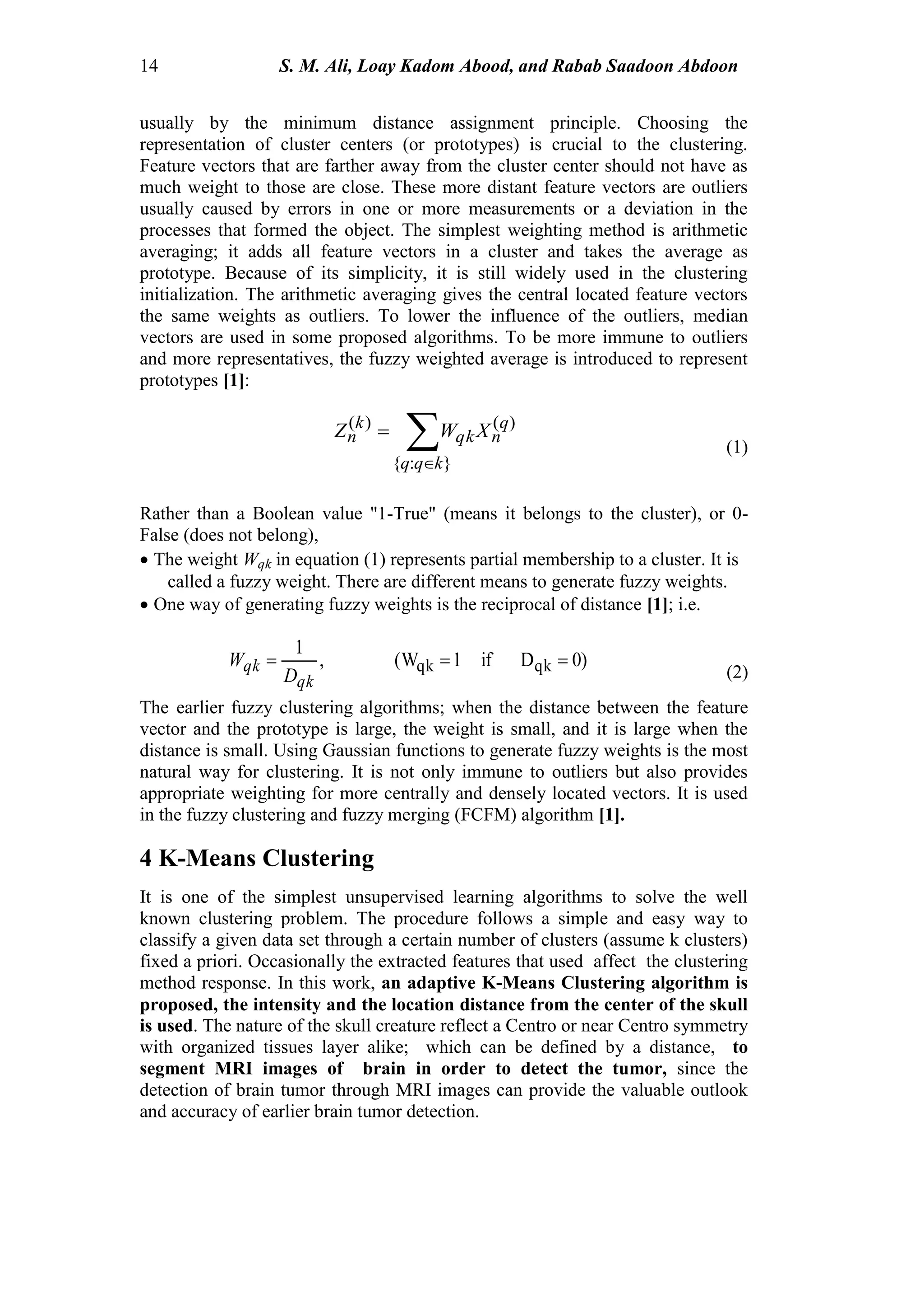 14 S. M. Ali, Loay Kadom Abood, and Rabab Saadoon Abdoon
usually by the minimum distance assignment principle. Choosing the
representation of cluster centers (or prototypes) is crucial to the clustering.
Feature vectors that are farther away from the cluster center should not have as
much weight to those are close. These more distant feature vectors are outliers
usually caused by errors in one or more measurements or a deviation in the
processes that formed the object. The simplest weighting method is arithmetic
averaging; it adds all feature vectors in a cluster and takes the average as
prototype. Because of its simplicity, it is still widely used in the clustering
initialization. The arithmetic averaging gives the central located feature vectors
the same weights as outliers. To lower the influence of the outliers, median
vectors are used in some proposed algorithms. To be more immune to outliers
and more representatives, the fuzzy weighted average is introduced to represent
prototypes [1]:


}:{
)()(
kqq
q
nqk
k
n XWZ
(1)
Rather than a Boolean value "1-True" (means it belongs to the cluster), or 0-
False (does not belong),
 The weight Wqk in equation (1) represents partial membership to a cluster. It is
called a fuzzy weight. There are different means to generate fuzzy weights.
 One way of generating fuzzy weights is the reciprocal of distance [1]; i.e.
)0Dif1(W,
1
qkqk 
qk
qk
D
W
(2)
The earlier fuzzy clustering algorithms; when the distance between the feature
vector and the prototype is large, the weight is small, and it is large when the
distance is small. Using Gaussian functions to generate fuzzy weights is the most
natural way for clustering. It is not only immune to outliers but also provides
appropriate weighting for more centrally and densely located vectors. It is used
in the fuzzy clustering and fuzzy merging (FCFM) algorithm [1].
4 K-Means Clustering
It is one of the simplest unsupervised learning algorithms to solve the well
known clustering problem. The procedure follows a simple and easy way to
classify a given data set through a certain number of clusters (assume k clusters)
fixed a priori. Occasionally the extracted features that used affect the clustering
method response. In this work, an adaptive K-Means Clustering algorithm is
proposed, the intensity and the location distance from the center of the skull
is used. The nature of the skull creature reflect a Centro or near Centro symmetry
with organized tissues layer alike; which can be defined by a distance, to
segment MRI images of brain in order to detect the tumor, since the
detection of brain tumor through MRI images can provide the valuable outlook
and accuracy of earlier brain tumor detection.
 