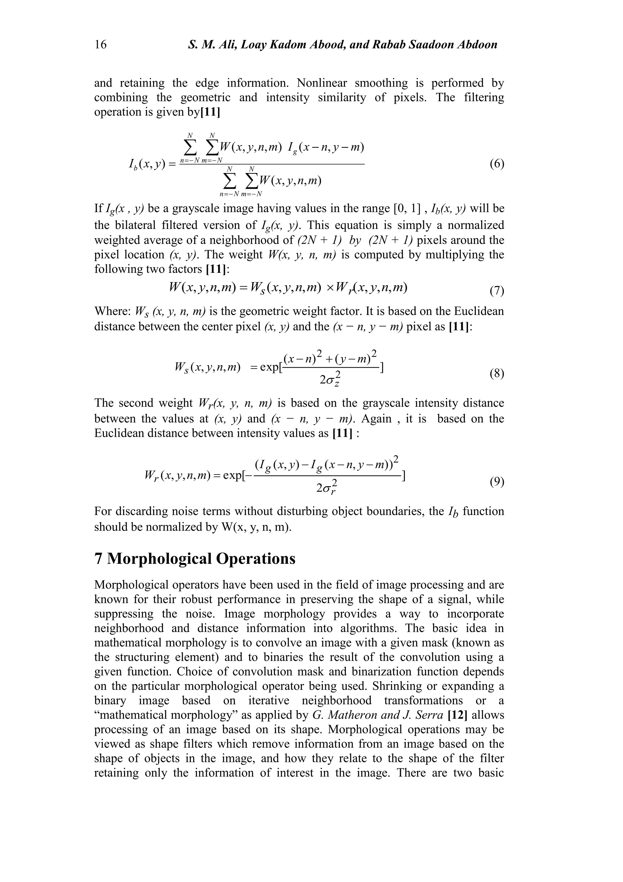 16 S. M. Ali, Loay Kadom Abood, and Rabab Saadoon Abdoon
and retaining the edge information. Nonlinear smoothing is performed by
combining the geometric and intensity similarity of pixels. The filtering
operation is given by[11]
 
 
 
 

 N
Nn
N
Nm
N
Nn
N
Nm
g
b
mnyxW
mynxImnyxW
yxI
),,,(
),(),,,(
),( (6)
If Ig(x , y) be a grayscale image having values in the range [0, 1] , Ib(x, y) will be
the bilateral filtered version of Ig(x, y). This equation is simply a normalized
weighted average of a neighborhood of (2N + 1) by (2N + 1) pixels around the
pixel location (x, y). The weight W(x, y, n, m) is computed by multiplying the
following two factors [11]:
),,,(),,,(),,,( mnyxWmnyxWmnyxW rs  (7)
Where: Ws (x, y, n, m) is the geometric weight factor. It is based on the Euclidean
distance between the center pixel (x, y) and the (x − n, y − m) pixel as [11]:
]
2
)()(
exp[),,,(
2
22
z
s
mynx
mnyxW



(8)
The second weight Wr(x, y, n, m) is based on the grayscale intensity distance
between the values at (x, y) and (x − n, y − m). Again , it is based on the
Euclidean distance between intensity values as [11] :
]
2
)),(),((
exp[),,,(
2
2
r
gg
r
mynxIyxI
mnyxW



(9)
For discarding noise terms without disturbing object boundaries, the Ib function
should be normalized by W(x, y, n, m).
7 Morphological Operations
Morphological operators have been used in the field of image processing and are
known for their robust performance in preserving the shape of a signal, while
suppressing the noise. Image morphology provides a way to incorporate
neighborhood and distance information into algorithms. The basic idea in
mathematical morphology is to convolve an image with a given mask (known as
the structuring element) and to binaries the result of the convolution using a
given function. Choice of convolution mask and binarization function depends
on the particular morphological operator being used. Shrinking or expanding a
binary image based on iterative neighborhood transformations or a
“mathematical morphology” as applied by G. Matheron and J. Serra [12] allows
processing of an image based on its shape. Morphological operations may be
viewed as shape filters which remove information from an image based on the
shape of objects in the image, and how they relate to the shape of the filter
retaining only the information of interest in the image. There are two basic
 