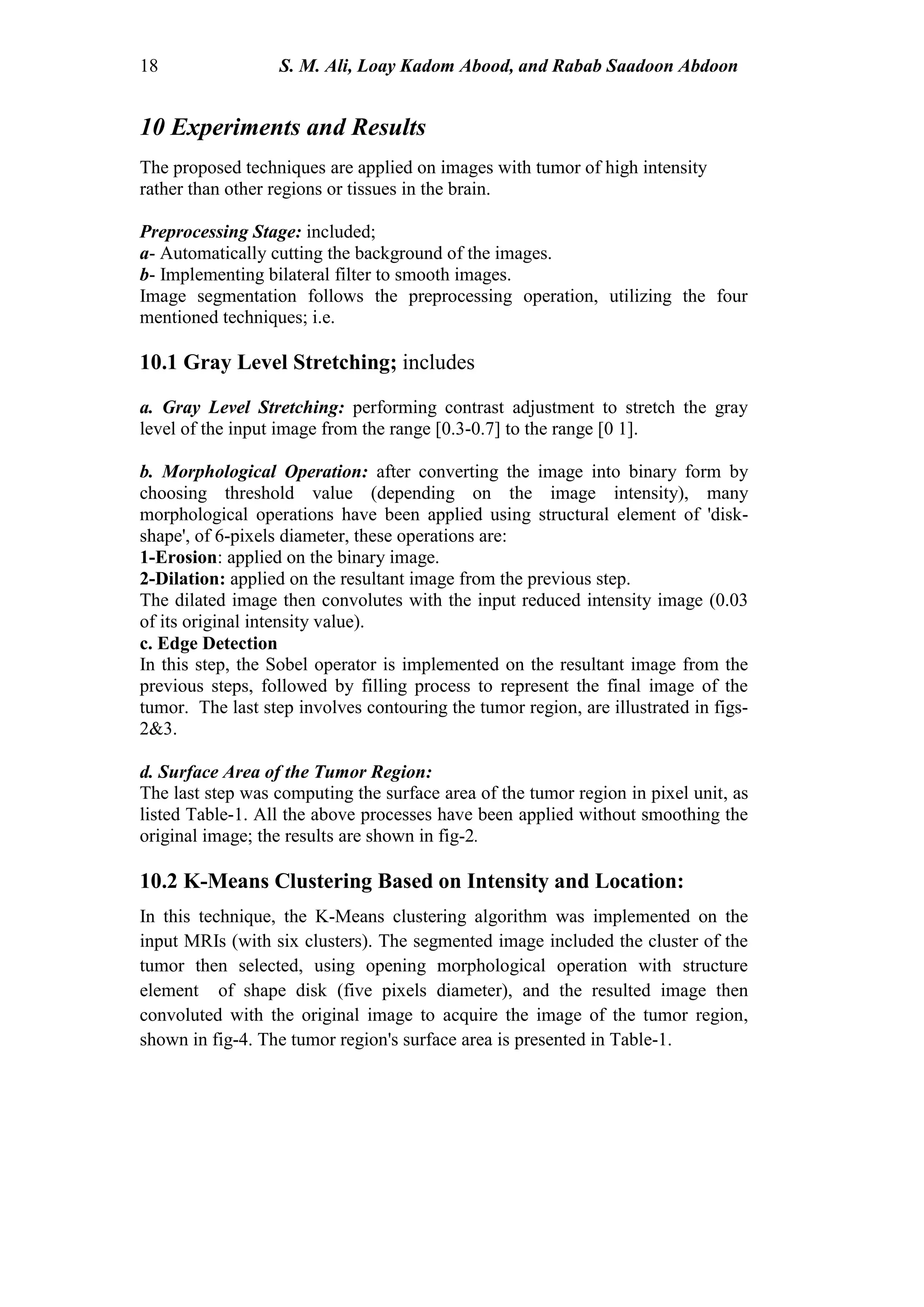 18 S. M. Ali, Loay Kadom Abood, and Rabab Saadoon Abdoon
10 Experiments and Results
The proposed techniques are applied on images with tumor of high intensity
rather than other regions or tissues in the brain.
Preprocessing Stage: included;
a- Automatically cutting the background of the images.
b- Implementing bilateral filter to smooth images.
Image segmentation follows the preprocessing operation, utilizing the four
mentioned techniques; i.e.
10.1 Gray Level Stretching; includes
a. Gray Level Stretching: performing contrast adjustment to stretch the gray
level of the input image from the range [0.3-0.7] to the range [0 1].
b. Morphological Operation: after converting the image into binary form by
choosing threshold value (depending on the image intensity), many
morphological operations have been applied using structural element of 'disk-
shape', of 6-pixels diameter, these operations are:
1-Erosion: applied on the binary image.
2-Dilation: applied on the resultant image from the previous step.
The dilated image then convolutes with the input reduced intensity image (0.03
of its original intensity value).
c. Edge Detection
In this step, the Sobel operator is implemented on the resultant image from the
previous steps, followed by filling process to represent the final image of the
tumor. The last step involves contouring the tumor region, are illustrated in figs-
2&3.
d. Surface Area of the Tumor Region:
The last step was computing the surface area of the tumor region in pixel unit, as
listed Table-1. All the above processes have been applied without smoothing the
original image; the results are shown in fig-2.
10.2 K-Means Clustering Based on Intensity and Location:
In this technique, the K-Means clustering algorithm was implemented on the
input MRIs (with six clusters). The segmented image included the cluster of the
tumor then selected, using opening morphological operation with structure
element of shape disk (five pixels diameter), and the resulted image then
convoluted with the original image to acquire the image of the tumor region,
shown in fig-4. The tumor region's surface area is presented in Table-1.
 