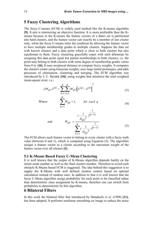 15 Brain Tumor Extraction in MRI images using…
5 Fuzzy Clustering Algorithms
The fuzzy C-means (FCM) is widely used method like the K-means algorithm
[9]. It aim is minimizing an objective function. It is more preferable than the K-
means because in the K-means the feature vectors of a data's set is partitioned
into hard clusters, and the feature vector can exactly be a member of one cluster
only, while the fuzzy C-means relax the condition by allowing the feature vector
to have multiple membership grades to multiple clusters. Suppose the data set
with known clusters and a data point which is close to both clusters but also
equidistant to them. Fuzzy clustering gracefully copes with such dilemmas by
assigning this data point equal but partial memberships to both clusters; i.e. the
point may belong to both clusters with some degree of membership grades varies
from 0 to 1[6]. It uses reciprocal distance to compute fuzzy weights. It computes
the cluster's center using Gaussian weights, uses large initial prototypes, and adds
processes of elimination, clustering and merging. The FCM algorithm was
introduced by J. C. Bezdek [10], using weights that minimize the total weighted
mean-square error, i.e.;
 

K
k
K
k
kq
qk
k
qk ZXWZWJ
1
2
1
)()()(
)(,( (3)
qfor eachW
K
k
qk ,1Where
1

(4)




K
k
)(p
qk
)(p
qk
qk
)
D
(
)
D
(
W
1
1
1
2
1
1
2
1
1
and
(5)
The FCM allows each feature vector to belong to every cluster with a fuzzy truth
value (between 0 and 1), which is computed using Equation (5). The algorithm
assigns a feature vector to a cluster according to the maximum weight of the
feature vector over all clusters [1] .
5.1 K-Means Based Fuzzy C-Mean Clustering
It is well known that the output of K-Means algorithm depends hardly on the
initial seeds number as well as the final clusters number. Therefore to avoid such
obstacle K-Means based FCM is suggested. The idea behind this suggestion is to
supply the K-Means with well defined clusters centers based on optimal
calculation instead of random ones. In addition to that it is well known that the
fuzzy C-Mean algorithm assign probability for each point to be classified rather
than deterministic class assignment by K-means; therefore one can switch form
probability to deterministic by this algorithm.
6 Bilateral Filters
In this work the bilateral filter that introduced by Manduchi et al. (1998) [11],
has been adopted. It performs nonlinear smoothing on image to reduce the noise
 