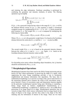 16 S. M. Ali, Loay Kadom Abood, and Rabab Saadoon Abdoon
and retaining the edge information. Nonlinear smoothing is performed by
combining the geometric and intensity similarity of pixels. The filtering
operation is given by[11]
 
 
 
 

 N
Nn
N
Nm
N
Nn
N
Nm
g
b
mnyxW
mynxImnyxW
yxI
),,,(
),(),,,(
),( (6)
If Ig(x , y) be a grayscale image having values in the range [0, 1] , Ib(x, y) will be
the bilateral filtered version of Ig(x, y). This equation is simply a normalized
weighted average of a neighborhood of (2N + 1) by (2N + 1) pixels around the
pixel location (x, y). The weight W(x, y, n, m) is computed by multiplying the
following two factors [11]:
),,,(),,,(),,,( mnyxWmnyxWmnyxW rs  (7)
Where: Ws (x, y, n, m) is the geometric weight factor. It is based on the Euclidean
distance between the center pixel (x, y) and the (x − n, y − m) pixel as [11]:
]
2
)()(
exp[),,,(
2
22
z
s
mynx
mnyxW



(8)
The second weight Wr(x, y, n, m) is based on the grayscale intensity distance
between the values at (x, y) and (x − n, y − m). Again , it is based on the
Euclidean distance between intensity values as [11] :
]
2
)),(),((
exp[),,,(
2
2
r
gg
r
mynxIyxI
mnyxW



(9)
For discarding noise terms without disturbing object boundaries, the Ib function
should be normalized by W(x, y, n, m).
7 Morphological Operations
Morphological operators have been used in the field of image processing and are
known for their robust performance in preserving the shape of a signal, while
suppressing the noise. Image morphology provides a way to incorporate
neighborhood and distance information into algorithms. The basic idea in
mathematical morphology is to convolve an image with a given mask (known as
the structuring element) and to binaries the result of the convolution using a
given function. Choice of convolution mask and binarization function depends
on the particular morphological operator being used. Shrinking or expanding a
binary image based on iterative neighborhood transformations or a
“mathematical morphology” as applied by G. Matheron and J. Serra [12] allows
processing of an image based on its shape. Morphological operations may be
viewed as shape filters which remove information from an image based on the
shape of objects in the image, and how they relate to the shape of the filter
retaining only the information of interest in the image. There are two basic
 