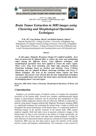Brain Tumor Extraction in MRI images using
Clustering and Morphological Operations
Techniques
S.M. Ali1
, Loay Kadom Abood2
, and Rabab Saadoon Abdoon3
1
Remote Sensing Unit - college of science - University of Baghdad- Iraq,
2
Department of Computer Science-College of Science- University of Baghdad-
Iraq, 3
Department of Physics - College of Science-University of Babylon-Iraq
e-mail: Sensing.remote@gmail.com, loayka@yahoo.com, sr614@ymail.com
Abstract
In this paper, Magnetic Resonance Images,T2 weighted modality , have
been pre-processed by bilateral filter to reduce the noise and maintaining
edges among the different tissues. Four different techniques with
morphological operations have been applied to extract the tumor region.
These were: Gray level stretching and Sobel edge detection, K-Means
Clustering technique based on location and intensity, Fuzzy C-Means
Clustering, and An Adapted K-Means clustering technique and Fuzzy C-
Means technique. The area of the extracted tumor regions has been
calculated. The present work showed that the four implemented techniques
can successfully detect and extract the brain tumor and thereby help doctors
in identifying tumor's size and region.
Keywords: MRI, Brain Tumor, Clustering, Morphological Operations, K-Means and
FCM
1 Introduction
Imaging is an essential aspect of medical science to visualize the anatomical
structures of the human body. Several new complex multidimensional digital
images of physiological structures can be processed and manipulated to help
visualize hidden diagnostic features that are otherwise difficult or impossible to
identify using planar imaging methods [1]. Magnetic Resonance Imaging (MRI)
is a significant technique for examining the human body, it helps to clarify and
distinguish the neural architecture of the human brain. It is unharmed method of
obtaining images of the specific structure in the human body. MRI scanner
employs magnetic field and radio waves to generate exhaustive images of the
human brain, its data is most relevant in the studies of a head, specifically, for
tracking the size of brain tumor and other brain related problems. It helps for
early detection of intracranial tumors and precise estimation of tumor boundaries.
Analytical, MRI scan can also been used to assess the maturity of the central
nervous system and diagnose malformations. The resonance is also crucial for
 