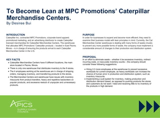 To Become Lean at MPC Promotions’ Caterpillar
Merchandise Centers.
By Desiree Bui
INTRODUCTION
Caterpillar Inc. contracted MPC Promotions, corporate brand apparel,
promotional marketing, and an advertising distributor to create Caterpillar
licensed merchandise for Caterpillar Merchandise Centers. The warehouse
that allocates MPC Promotions’ Caterpillar products – located in East Peoria,
Illinois – is in charge of ensuring the products arrival to each Caterpillar
Merchandise Center in the U.S.
KEY FACTS
 Caterpillar Merchandise Centers have 9 different locations, the main
store located in Peoria, Illinois.
 There is only one warehouse that distributes inventory to the 9 stores.
 The 4 employees working at the warehouse are in charge of shipping
orders, managing inventory, and transferring products to the stores.
 The Merchandise Centers and warehouse have issues with inventory
miscounts from product transfers, heavy and repetitive backorders on
popular products, and excessive restock of unpopular and unnecessary
products.
PURPOSE
In order for businesses to expand and become more efficient, they need to
examine their business model with lean principles in mind. Currently, the Cat
Merchandise Center warehouse is dealing with many forms of waste (muda);
to prevent any more possible forms of waste, the company must implement a
considerable amount of changes to their production and distribution system.
PROPOSAL
In an effort to eliminate waste – whether it be excessive inventory, indirect
incurring costs, or inaccurate inventory counts – the company should
consider these following suggestions:
 Hiring 2-3 more employees at the warehouse to prevent excessive
workloads for current employee, as heavy workloads can increase the
chance of human error in production and distribution system, such as
inventory miscounts.
 Implementing a pull-system for inventory, making production and
distribution demand based, as opposed to pushing products the stores
and customers do not want / need and receiving little to no inventory of
the products in high demand.
 