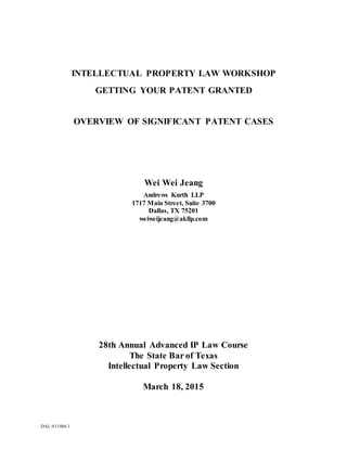 DAL:911886.1
INTELLECTUAL PROPERTY LAW WORKSHOP
GETTING YOUR PATENT GRANTED
OVERVIEW OF SIGNIFICANT PATENT CASES
Wei Wei Jeang
Andrews Kurth LLP
1717 Main Street, Suite 3700
Dallas, TX 75201
weiweijeang@akllp.com
28th Annual Advanced IP Law Course
The State Bar of Texas
Intellectual Property Law Section
March 18, 2015
 