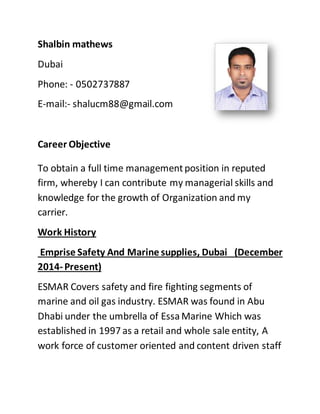 Shalbin mathews
Dubai
Phone: - 0502737887
E-mail:- shalucm88@gmail.com
Career Objective
To obtain a full time managementposition in reputed
firm, whereby I can contribute my managerial skills and
knowledge for the growth of Organization and my
carrier.
Work History
Emprise Safety And Marine supplies, Dubai (December
2014-Present)
ESMAR Covers safety and fire fighting segments of
marine and oil gas industry. ESMAR was found in Abu
Dhabi under the umbrella of Essa Marine Which was
established in 1997 as a retail and whole sale entity, A
work force of customer oriented and content driven staff
 
