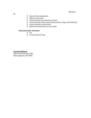 Westport,
IN
 Operate farm equipment
 Bail hay and straw
 Stack and load hay and straw in barn
 Feed livestock certain diets (Cattle, Horses, Pigs, and Chickens)
 Assist animals in parturition
 Rebreed animals that are not culled
Extracurricular Activities
 4H
 Purdue Swine Group
Current Address:
400 N. River Rd. Apt 1502
West Lafayette, IN 47906
 