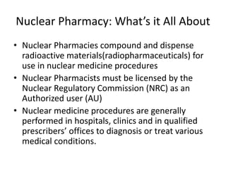 Nuclear Pharmacy: What’s it All About
• Nuclear Pharmacies compound and dispense
radioactive materials(radiopharmaceuticals) for
use in nuclear medicine procedures
• Nuclear Pharmacists must be licensed by the
Nuclear Regulatory Commission (NRC) as an
Authorized user (AU)
• Nuclear medicine procedures are generally
performed in hospitals, clinics and in qualified
prescribers’ offices to diagnosis or treat various
medical conditions.
 