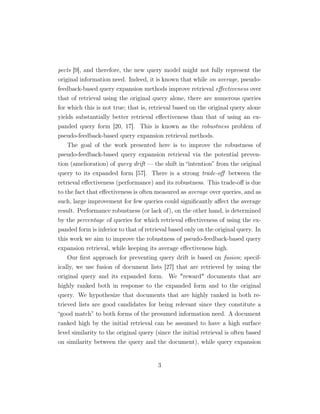 pects [9], and therefore, the new query model might not fully represent the
original information need. Indeed, it is known that while on average, pseudo-
feedback-based query expansion methods improve retrieval eﬀectiveness over
that of retrieval using the original query alone, there are numerous queries
for which this is not true; that is, retrieval based on the original query alone
yields substantially better retrieval eﬀectiveness than that of using an ex-
panded query form [20, 17]. This is known as the robustness problem of
pseudo-feedback-based query expansion retrieval methods.
The goal of the work presented here is to improve the robustness of
pseudo-feedback-based query expansion retrieval via the potential preven-
tion (amelioration) of query drift — the shift in “intention” from the original
query to its expanded form [57]. There is a strong trade-oﬀ between the
retrieval eﬀectiveness (performance) and its robustness. This trade-oﬀ is due
to the fact that eﬀectiveness is often measured as average over queries, and as
such, large improvement for few queries could signiﬁcantly aﬀect the average
result. Performance robustness (or lack of), on the other hand, is determined
by the percentage of queries for which retrieval eﬀectiveness of using the ex-
panded form is inferior to that of retrieval based only on the original query. In
this work we aim to improve the robustness of pseudo-feedback-based query
expansion retrieval, while keeping its average eﬀectiveness high.
Our ﬁrst approach for preventing query drift is based on fusion; specif-
ically, we use fusion of document lists [27] that are retrieved by using the
original query and its expanded form. We "reward" documents that are
highly ranked both in response to the expanded form and to the original
query. We hypothesize that documents that are highly ranked in both re-
trieved lists are good candidates for being relevant since they constitute a
“good match” to both forms of the presumed information need. A document
ranked high by the initial retrieval can be assumed to have a high surface
level similarity to the original query (since the initial retrieval is often based
on similarity between the query and the document), while query expansion
3
 