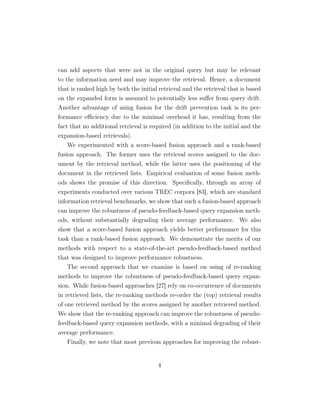 can add aspects that were not in the original query but may be relevant
to the information need and may improve the retrieval. Hence, a document
that is ranked high by both the initial retrieval and the retrieval that is based
on the expanded form is assumed to potentially less suﬀer from query drift.
Another advantage of using fusion for the drift prevention task is its per-
formance eﬃciency due to the minimal overhead it has, resulting from the
fact that no additional retrieval is required (in addition to the initial and the
expansion-based retrievals).
We experimented with a score-based fusion approach and a rank-based
fusion approach. The former uses the retrieval scores assigned to the doc-
ument by the retrieval method, while the latter uses the positioning of the
document in the retrieved lists. Empirical evaluation of some fusion meth-
ods shows the promise of this direction. Speciﬁcally, through an array of
experiments conducted over various TREC corpora [83], which are standard
information retrieval benchmarks, we show that such a fusion-based approach
can improve the robustness of pseudo-feedback-based query expansion meth-
ods, without substantially degrading their average performance. We also
show that a score-based fusion approach yields better performance for this
task than a rank-based fusion approach. We demonstrate the merits of our
methods with respect to a state-of-the-art pseudo-feedback-based method
that was designed to improve performance robustness.
The second approach that we examine is based on using of re-ranking
methods to improve the robustness of pseudo-feedback-based query expan-
sion. While fusion-based approaches [27] rely on co-occurrence of documents
in retrieved lists, the re-ranking methods re-order the (top) retrieval results
of one retrieved method by the scores assigned by another retrieved method.
We show that the re-ranking approach can improve the robustness of pseudo-
feedback-based query expansion methods, with a minimal degrading of their
average performance.
Finally, we note that most previous approaches for improving the robust-
4
 